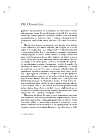 i 
i 
i 
i 
i 
i 
i 
i 
O Fim de Todas das Coisas 9 
perdemos inevitavelmente em contradições, ao pretendermos dar um 
único passo do mundo dos sentidos para o inteligível. É o que, deste 
modo, aqui acontece, porque o instante que constitui o fim do primeiro 
deve igualmente ser o início do outro e, portanto, este deve inserir-se 
como aquele numa única e mesma série temporal – o que é contraditó-rio. 
Mas dizemos também que pensamos uma duração como infinita 
(como eternidade), não porque tenhamos, por exemplo, um conceito 
definível da sua grandeza – isso é impossível, pois lhe falta totalmente 
o tempo como medida dela –, mas porque esse conceito é apenas um 
conceito negativo da duração eterna; onde não há tempo, também não 
pode existir fim algum, pelo que não avançamos um palmo no nosso 
conhecimento, mas dir-se-á apenas que a razão, no propósito (prático) 
de alcançar o fim último, jamais se satisfaz no caminho das constan-tes 
transformações; e quando o busca com o princípio da inacção e da 
imutabilidade do estado dos entes mundanos, também não se satisfaz 
no tocante ao seu uso teórico, antes se enredaria na total ausência de 
pensamento. Nada lhe resta então, excepto pensar numa transformação 
que se prossegue até ao infinito (no tempo), em constante progresso 
para um fim último, progresso em que a disposição de ânimo (algo de 
supra-sensível, portanto invariável no tempo, e não, como aquele, um 
fenómeno) permanece e é firmemente a mesma. A regra do uso prá-tico, 
segundo esta ideia, significa apenas o seguinte: devemos adoptar 
a nossa máxima como se, em todas as modificações que se estendem 
até ao infinito, desde o bom ao melhor, o nosso estado moral não se 
submetesse, segundo a disposição de ânimo (o homo noumenon, «cuja 
conduta é no céu») a nenhuma alteração no tempo. 
Mas pensar que algum dia há-de irromper um ponto do tempo em 
que cessa toda a transformação (e com ela o próprio tempo) é uma re-presentação 
que revolta a imaginação; porque então a natureza inteira 
se tornaria rígida e, por assim dizer, petrificada; o pensamento e o sen-timento 
derradeiros ficariam então fixos no sujeito pensante e seriam 
sempre os mesmos sem mudança. Para um ser que só no tempo se pode 
www.lusosofia.net 
 