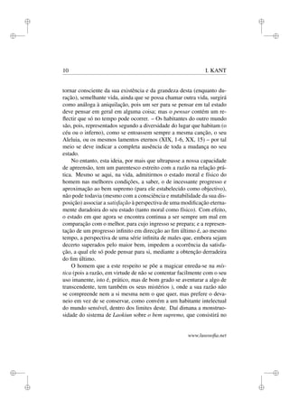 i 
i 
i 
i 
i 
i 
i 
i 
10 I. KANT 
tornar consciente da sua existência e da grandeza desta (enquanto du-ração), 
semelhante vida, ainda que se possa chamar outra vida, surgirá 
como análoga à aniquilação, pois um ser para se pensar em tal estado 
deve pensar em geral em alguma coisa; mas o pensar contém um re-flectir 
que só no tempo pode ocorrer. – Os habitantes do outro mundo 
são, pois, representados segundo a diversidade do lugar que habitam (o 
céu ou o inferno), como se entoassem sempre a mesma canção, o seu 
Aleluia, ou os mesmos lamentos eternos (XIX, 1-6, XX, 15) – por tal 
meio se deve indicar a completa ausência de toda a mudança no seu 
estado. 
No entanto, esta ideia, por mais que ultrapasse a nossa capacidade 
de apreensão, tem um parentesco estreito com a razão na relação prá-tica. 
Mesmo se aqui, na vida, admitirmos o estado moral e físico do 
homem nas melhores condições, a saber, o de incessante progresso e 
aproximação ao bem supremo (para ele estabelecido como objectivo), 
não pode todavia (mesmo com a consciência e mutabilidade da sua dis-posição) 
associar a satisfação à perspectiva de uma modificação eterna-mente 
duradoira do seu estado (tanto moral como físico). Com efeito, 
o estado em que agora se encontra continua a ser sempre um mal em 
comparação com o melhor, para cujo ingresso se prepara; e a represen-tação 
de um progresso infinito em direcção ao fim último é, ao mesmo 
tempo, a perspectiva de uma série infinita de males que, embora sejam 
decerto superados pelo maior bem, impedem a ocorrência da satisfa-ção, 
a qual ele só pode pensar para si, mediante a obtenção derradeira 
do fim último. 
O homem que a este respeito se põe a magicar enreda-se na mís-tica 
(pois a razão, em virtude de não se contentar facilmente com o seu 
uso imanente, isto é, prático, mas de bom grado se aventurar a algo de 
transcendente, tem também os seus mistérios ), onde a sua razão não 
se compreende nem a si mesma nem o que quer, mas prefere o deva-neio 
em vez de se conservar, como convém a um habitante intelectual 
do mundo sensível, dentro dos limites deste. Daí dimana a monstruo-sidade 
do sistema de Laokiun sobre o bem supremo, que consistirá no 
www.lusosofia.net 
 