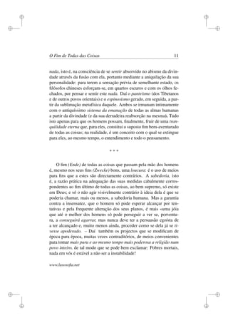 i 
i 
i 
i 
i 
i 
i 
i 
O Fim de Todas das Coisas 11 
nada, isto é, na consciência de se sentir absorvido no abismo da divin-dade 
através da fusão com ela, portanto mediante a aniquilação da sua 
personalidade: para terem a sensação prévia de semelhante estado, os 
filósofos chineses esforçam-se, em quartos escuros e com os olhos fe-chados, 
por pensar e sentir este nada. Daí o panteísmo (dos Tibetanos 
e de outros povos orientais) e o espinosismo gerado, em seguida, a par-tir 
da sublimação metafísica daquele. Ambos se irmanam intimamente 
com o antiquíssimo sistema da emanação de todas as almas humanas 
a partir da divindade (e da sua derradeira reabsorção na mesma). Tudo 
isto apenas para que os homens possam, finalmente, fruir de uma tran-quilidade 
eterna que, para eles, constitui o suposto fim bem-aventurado 
de todas as coisas; na realidade, é um conceito com o qual se extingue 
para eles, ao mesmo tempo, o entendimento e todo o pensamento. 
* * * 
O fim (Ende) de todas as coisas que passam pela mão dos homens 
é, mesmo nos seus fins (Zwecke) bons, uma loucura: é o uso de meios 
para fins que a estes são directamente contrários. A sabedoria, isto 
é, a razão prática na adequação das suas medidas cabalmente corres-pondentes 
ao fim último de todas as coisas, ao bem supremo, só existe 
em Deus; e só o não agir visivelmente contrário à ideia dela é que se 
poderia chamar, mais ou menos, a sabedoria humana. Mas a garantia 
contra a insensatez, que o homem só pode esperar alcançar por ten-tativas 
e pela frequente alteração dos seus planos, é mais «uma jóia 
que até o melhor dos homens só pode perseguir a ver se, porventu-ra, 
a conseguirá agarrar, mas nunca deve ter a persuasão egoísta de 
a ter alcançado e, muito menos ainda, proceder como se dela já se ti-vesse 
apoderado. – Daí também os projectos que se modificam de 
época para época, muitas vezes contraditórios, de meios convenientes 
para tomar mais pura e ao mesmo tempo mais poderosa a religião num 
povo inteiro, de tal modo que se pode bem exclamar: Pobres mortais, 
nada em vós é estável a não ser a instabilidade! 
www.lusosofia.net 
 