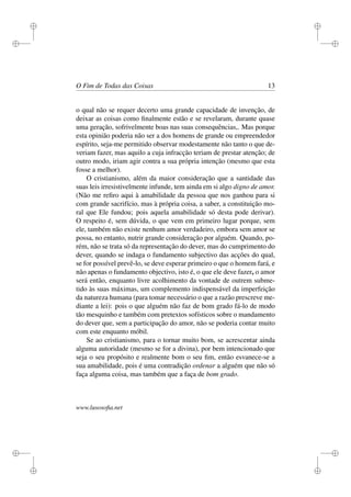 i 
i 
i 
i 
i 
i 
i 
i 
O Fim de Todas das Coisas 13 
o qual não se requer decerto uma grande capacidade de invenção, de 
deixar as coisas como finalmente estão e se revelaram, durante quase 
uma geração, sofrivelmente boas nas suas consequências,. Mas porque 
esta opinião poderia não ser a dos homens de grande ou empreendedor 
espírito, seja-me permitido observar modestamente não tanto o que de-veriam 
fazer, mas aquilo a cuja infracção teriam de prestar atenção; de 
outro modo, iriam agir contra a sua própria intenção (mesmo que esta 
fosse a melhor). 
O cristianismo, além da maior consideração que a santidade das 
suas leis irresistivelmente infunde, tem ainda em si algo digno de amor. 
(Não me refiro aqui à amabilidade da pessoa que nos ganhou para si 
com grande sacrifício, mas à própria coisa, a saber, a constituição mo-ral 
que Ele fundou; pois aquela amabilidade só desta pode derivar). 
O respeito é, sem dúvida, o que vem em primeiro lugar porque, sem 
ele, também não existe nenhum amor verdadeiro, embora sem amor se 
possa, no entanto, nutrir grande consideração por alguém. Quando, po-rém, 
não se trata só da representação do dever, mas do cumprimento do 
dever, quando se indaga o fundamento subjectivo das acções do qual, 
se for possível prevê-lo, se deve esperar primeiro o que o homem fará, e 
não apenas o fundamento objectivo, isto é, o que ele deve fazer, o amor 
será então, enquanto livre acolhimento da vontade de outrem subme-tido 
às suas máximas, um complemento indispensável da imperfeição 
da natureza humana (para tomar necessário o que a razão prescreve me-diante 
a lei): pois o que alguém não faz de bom grado fá-lo de modo 
tão mesquinho e também com pretextos sofísticos sobre o mandamento 
do dever que, sem a participação do amor, não se poderia contar muito 
com este enquanto móbil. 
Se ao cristianismo, para o tornar muito bom, se acrescentar ainda 
alguma autoridade (mesmo se for a divina), por bem intencionado que 
seja o seu propósito e realmente bom o seu fim, então esvanece-se a 
sua amabilidade, pois é uma contradição ordenar a alguém que não só 
faça alguma coisa, mas também que a faça de bom grado. 
www.lusosofia.net 
 