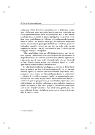 i 
i 
i 
i 
i 
i 
i 
i 
O Fim de Todas das Coisas 15 
acções que brotam de motivos desinteressados se pode opor a quem 
faz a exigência de impor respeito ao homem; mas, sem reverência, não 
existe nenhum verdadeiro amor. Por conseguinte, não se deve atribuir 
àquela promessa o sentido de que as recompensas se deveriam consi-derar 
como o móbil das acções. O amor pelo qual um modo de pensar 
liberal se prende a um benfeitor não se guia pelo bem que o necessitado 
recebe, mas orienta-se apenas pela bondade da vontade de quem está 
inclinado a reparti-lo: mesmo que para isso não tenha poder ou seja 
impedido de o levar a cabo por outros motivos, que a consideração do 
bem geral do mundo consigo traz. 
Tal é a amabilidade moral que o Cristianismo consigo traz; ela, por 
entre algumas coacções que lhe foram exteriormente acrescentadas na 
frequente mudança das opiniões, continua ainda a brilhar e preservou-o 
da aversão que, de outro modo, o teria afectado; e (o que é notável) 
na época da maior ilustração, que entre os homens alguma vez existiu, 
apresenta-se sempre numa luz tanto mais clara. 
Se o Cristianismo alguma vez chegasse ao extremo de deixar de ser 
digno de amor (o que bem poderia acontecer se ele, em vez da man-sidão 
de espírito, se armasse com uma autoridade impositiva), então, 
porque nas coisas morais não há neutralidade alguma (e ainda menos 
a coligação de princípios opostos), a repulsa e a insubordinação contra 
ele deveriam ser o modo de pensamento dominante entre os homens; e 
o Anticristo que, de qualquer modo, é considerado o precursor do juízo 
final iniciaria o seu domínio, embora curto (provavelmente baseado no 
temor e no egoísmo). Mas então, porque o cristianismo estaria desti-nado 
a ser a religião universal – para tal se tornar, porém, não seria 
favorecido pelo destino – teria lugar, sob o aspecto moral, o fim (inver-tido) 
de todas as coisas. 
www.lusosofia.net 
 