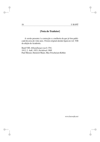 i 
i 
i 
i 
i 
i 
i 
i 
16 I. KANT 
[Nota do Tradutor] 
A versão presente é a correcção e a melhoria da que já fora publi-cada 
há cerca de vinte anos. O texto original alemão figura no vol. VIII 
da edição da Academia. 
Band VIII: Abhandlungen nach 1781, 
1912, 2. Aufl. 1923, Nachdruck 1969 
Paul Menzer, Heinrich Maier, Max Frischeisen-Köhler. 
www.lusosofia.net 
