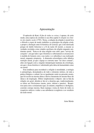 i 
i 
i 
i 
i 
i 
i 
i 
Apresentação 
O opúsculo de Kant, O fim de todas as coisas, é apenas, de certo 
modo, uma espécie de corolário à sua obra capital A religião nos limi-tes 
da simples razão (1793). Nesta, a redução da religião à moral leva 
o filósofo a expor de modo simbólico os princípios da religião cristã, 
a propor a distinção entre fé histórica (fé eclesial, que é desvalorizada 
porque de índole feiticista) e a fé da razão (fé moral), a encarar as 
verdades reveladas como simples auxiliares da religião enquanto sen-timento 
moral. Trata-se de uma religião sem culto, puro “serviço de 
corações”, em que tudo o que é histórico e sobrenatural se circunscreve 
à medida do homem com a sua razão e se subordina à sua realização 
moral, enquanto ortopraxia. A dimensão eclesiológica sofre idêntica 
restrição moral, já que a Igreja se converte num “ser ético comum”, 
aliás em ligação com a singular interpretação kantiana da cristologia, 
em que o Jesus histórico é substituído pela ideia da humanidade como 
ser moral. 
Esta tendência para reconduzir a religião à moralidade, a teologia 
à antropologia, desnudando-a de todo o elemento místico, de toda a 
prática litúrgica e cultual, faz-se igualmente sentir no presente ensaio, 
que foi escrito na mesma altura e deriva claramente do mesmo fluxo de 
ideias e de inspiração. Difere simplesmente o objecto: não se fala da 
religião em geral, aborda-se tão-só a doutrina que, tradicionalmente, 
se refere aos Novíssimos (morte, juízo, inferno e paraíso). Respei-toso 
para com o cristianismo (que, no entanto, empobrece e desfigura), 
coerente consigo mesmo, Kant expurga o tema do Juízo de todos os 
resquícios míticos e reduz a sua substância à exigência e ao veredicto 
da razão moral. 
Artur Morão 
 