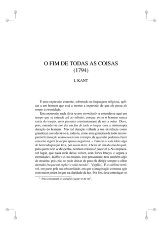i 
i 
i 
i 
i 
i 
i 
i 
O FIM DE TODAS AS COISAS 
(1794) 
I. KANT 
É uma expressão corrente, sobretudo na linguagem religiosa, apli-car 
a um homem que está a morrer a expressão de que ele passa do 
tempo à eternidade. 
Esta expressão nada diria se por eternidade se entendesse aqui um 
tempo que se estende até ao infinito; porque assim o homem nunca 
sairia do tempo, antes passaria constantemente de um a outro. Deve, 
pois, entender-se por ela um fim de todo o tempo, com a ininterrupta 
duração do homem. Mas tal duração (olhada a sua existência como 
grandeza) considerar-se-á, todavia, como uma grandeza de todo incom-parável 
(duração noúmenon) com o tempo, da qual não podemos fazer 
conceito algum (excepto apenas negativo). – Tem em si esta ideia algo 
de horrendo porque leva, por assim dizer, à beira de um abismo do qual, 
para quem nele se despenha, nenhum retomo é possível («No implacá-vel 
lugar, que nada atrás deixa volver, com fortes braços o segura a 
eternidade», Haller); e, no entanto, este pensamento tem também algo 
de atraente, pois não se pode deixar de para ele dirigir sempre o olhar 
aterrado [nequeunt expleri corda tuendo1 , Virgílio]. É o sublime terrí-vel, 
em parte pela sua obscuridade, em que a imaginação costuma agir 
com maior poder do que na claridade da luz. Por fim, deve entrelaçar-se 
1 «Não conseguem os corações saciar-se de ver”. 
 
