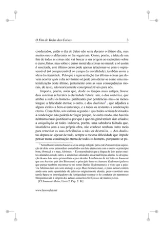 i 
i 
i 
i 
i 
i 
i 
i 
O Fim de Todas das Coisas 3 
condenados, então o dia do Juízo não seria decerto o último dia, mas 
muitos outros diferentes se lhe seguiriam. Como, porém, a ideia de um 
fim de todas as coisas não vai buscar a sua origem ao raciocínio sobre 
o curso físico, mas sobre o curso moral das coisas no mundo e só assim 
é suscitada, este último curso pode apenas relacionar-se com o supra-sensível 
(só compreensível no campo da moralidade); também assim a 
ideia da eternidade. Pelo que a representação das últimas coisas que de-vem 
ocorrer após o dia novíssimo só pode considerar-se como uma ma-terialização 
deste último, juntamente com as suas consequências mo-rais, 
de resto, não teoricamente conceptualizáveis para nós. 
Importa, porém, notar que, desde os tempos mais antigos, houve 
dois sistemas referentes à eternidade futura: um, o dos unitários, que 
atribui a todos os homens (purificados por penitências mais ou menos 
longas) a felicidade eterna; o outro, o dos dualistas2 , que adjudica a 
alguns eleitos a bem-aventurança, e a todos os restantes a condenação 
eterna. Com efeito, um sistema segundo o qual todos seriam destinados 
à condenação não poderia ter lugar porque, de outro modo, não haveria 
nenhuma razão justificativa por que é que em geral teriam sido criados; 
a aniquilação de todos indicaria, porém, uma sabedoria falhada que, 
insatisfeita com a sua própria obra, não conhece nenhum outro meio 
para remediar as suas deficiências a não ser destruí-la. – Aos dualis-tas 
depara-se, apesar de tudo, sempre a mesma dificuldade que impede 
pensar numa condenação eterna de todos os homens, porquanto se po- 
2 Semelhante sistema baseava-se na antiga religião persa (de Zoroastro) na suposi-ção 
de dois seres primordiais concebidos em luta eterna um com o outro: o princípio 
bom, Ormuzd, e o mau, Ahriman. – É extraordinário que a língua de dois países mui-tos 
afastados um do outro, e ainda mais afastados da actual língua alemã, na designa-ção 
desses dois seres primordiais seja o alemão. Lembro-me de ter lido em Sonnerat 
que em Ava (no país dos Birmanes) o princípio bom se chamava Godeman (palavra 
que parece também encontrar-se no nome Darius Godomannus); e visto que a pala-vra 
Ahriman tem um som análogo a arge Man (homem mau), o persa actual contém 
ainda uma certa quantidade de palavras originalmente alemãs, pode constituir uma 
tarefa 8para os investigadores da Antiguidade rastrear o fio condutor do parentesco 
8linguístico até à origem dos actuais conceitos 8religiosos de muitos povos. 
[Cf.Sonnerats Reise, Livro 2, Cap. 2. B.] 
www.lusosofia.net 
 