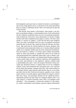 i 
i 
i 
i 
i 
i 
i 
i 
4 I. KANT 
deria perguntar: para que é que se criaram uns poucos, ou até porque é 
que se teria criado apenas um só, se ele houvesse de existir unicamente 
para ser votado à condenação eterna? Não é isso muito pior do que não 
existir de todo? 
Sem dúvida, tanto quanto o discernimos, tanto quanto a nós pró-prios 
nos podemos indagar, o sistema dualista (mas só sob a direcção de 
um Ser originário sumamente bom) tem em si um princípio preponde-rante, 
do ponto de vista prático, para cada homem a si mesmo se julgar 
(embora não tenha competência para julgar os outros). De facto, tanto 
quanto a si mesmo se conhece, a razão não lhe deixa mais nenhuma 
outra vista sobre a eternidade a não ser a que a sua própria consciência 
moral lhe abre no fim da vida, a partir do modo de vida que, até então, 
levou. Mas para fazer do sistema dualista um dogma, portanto, para 
o transformar numa proposição teórica em si mesma (objectivamente) 
válida, ele é, enquanto simples juízo da razão, muitíssimo insuficiente. 
Pois que homem se conhece a si mesmo, quem conhece tão perfeita-mente 
os outros para decidir se, quando das causas do seu modo de 
vida pretensamente bem conduzido separa tudo o que se chama o mé-rito 
da felicidade, por exemplo o seu temperamento benigno congénito, 
a força natural maior das suas potências superiores (do entendimento 
e da razão, para dominar os seus impulsos), ademais, também ainda 
a oportunidade pela qual o acaso lhe poupou felizmente muitas pro-vações 
que afectaram outrem; se separar tudo isso do seu verdadeiro 
carácter (como necessariamente deve descontar, para a este valorizar 
de um modo justo porque, enquanto dom feliz, não o pode atribuir ao 
seu próprio mérito), quem quererá então decidir, digo eu, se aos olhos 
que tudo vêem do Juiz Universal um homem, segundo os seus valores 
morais íntimos, tem ainda alguma superioridade em relação a outrem? 
Não seria, talvez, uma presunção absurda em tão superficial autoco-nhecimento 
proferir um juízo tanto em vantagem própria sobre o seu 
valor moral (e o destino merecido) como sobre o de qualquer outro 
indivíduo? – Por conseguinte, o sistema dos unitários e o dos dualis-tas, 
ambos considerados como dogmas, parecem superar inteiramente 
www.lusosofia.net 
 