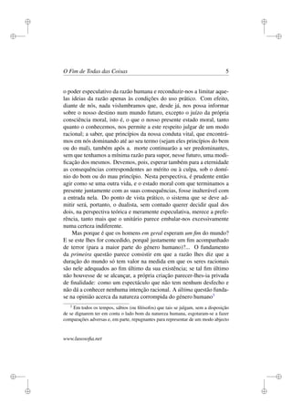 i 
i 
i 
i 
i 
i 
i 
i 
O Fim de Todas das Coisas 5 
o poder especulativo da razão humana e reconduzir-nos a limitar aque-las 
ideias da razão apenas às condições do uso prático. Com efeito, 
diante de nós, nada vislumbramos que, desde já, nos possa informar 
sobre o nosso destino num mundo futuro, excepto o juízo da própria 
consciência moral, isto é, o que o nosso presente estado moral, tanto 
quanto o conhecemos, nos permite a este respeito julgar de um modo 
racional; a saber, que princípios da nossa conduta vital, que encontrá-mos 
em nós dominando até ao seu termo (sejam eles princípios do bem 
ou do mal), também após a. morte continuarão a ser predominantes, 
sem que tenhamos a mínima razão para supor, nesse futuro, uma modi-ficação 
dos mesmos. Devemos, pois, esperar também para a eternidade 
as consequências correspondentes ao mérito ou à culpa, sob o domí-nio 
do bom ou do mau princípio. Nesta perspectiva, é prudente então 
agir como se uma outra vida, e o estado moral com que terminamos a 
presente juntamente com as suas consequências, fosse inalterável com 
a entrada nela. Do ponto de vista prático, o sistema que se deve ad-mitir 
será, portanto, o dualista, sem contudo querer decidir qual dos 
dois, na perspectiva teórica e meramente especulativa, merece a prefe-rência, 
tanto mais que o unitário parece embalar-nos excessivamente 
numa certeza indiferente. 
Mas porque é que os homens em geral esperam um fim do mundo? 
E se este lhes for concedido, porquê justamente um fim acompanhado 
de terror (para a maior parte do género humano)?... O fundamento 
da primeira questão parece consistir em que a razão lhes diz que a 
duração do mundo só tem valor na medida em que os seres racionais 
são nele adequados ao fim último da sua existência; se tal fim último 
não houvesse de se alcançar, a própria criação parecer-lhes-ia privada 
de finalidade: como um espectáculo que não tem nenhum desfecho e 
não dá a conhecer nenhuma intenção racional. A última questão funda-se 
na opinião acerca da natureza corrompida do género humano3 
3 Em todos os tempos, sábios (ou filósofos) que tais se julgam, sem a disposição 
de se dignarem ter em conta o lado bom da natureza humana, esgotaram-se a fazer 
comparações adversas e, em parte, repugnantes para representar de um modo abjecto 
www.lusosofia.net 
 