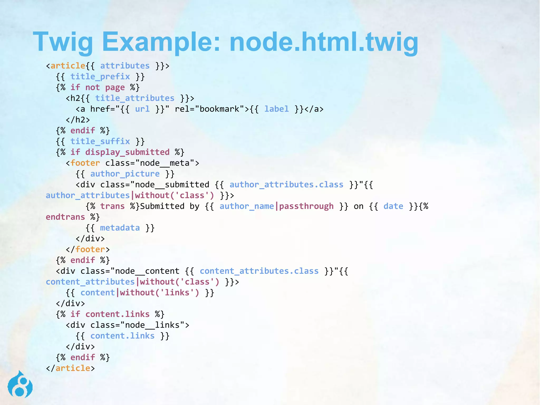 Twig Example: node.html.twig
<article{{ attributes }}>
{{ title_prefix }}
{% if not page %}
<h2{{ title_attributes }}>
<a href="{{ url }}" rel="bookmark">{{ label }}</a>
</h2>
{% endif %}
{{ title_suffix }}
{% if display_submitted %}
<footer class="node__meta">
{{ author_picture }}
<div class="node__submitted {{ author_attributes.class }}"{{
author_attributes|without('class') }}>
{% trans %}Submitted by {{ author_name|passthrough }} on {{ date }}{%
endtrans %}
{{ metadata }}
</div>
</footer>
{% endif %}
<div class="node__content {{ content_attributes.class }}"{{
content_attributes|without('class') }}>
{{ content|without('links') }}
</div>
{% if content.links %}
<div class="node__links">
{{ content.links }}
</div>
{% endif %}
</article>
 