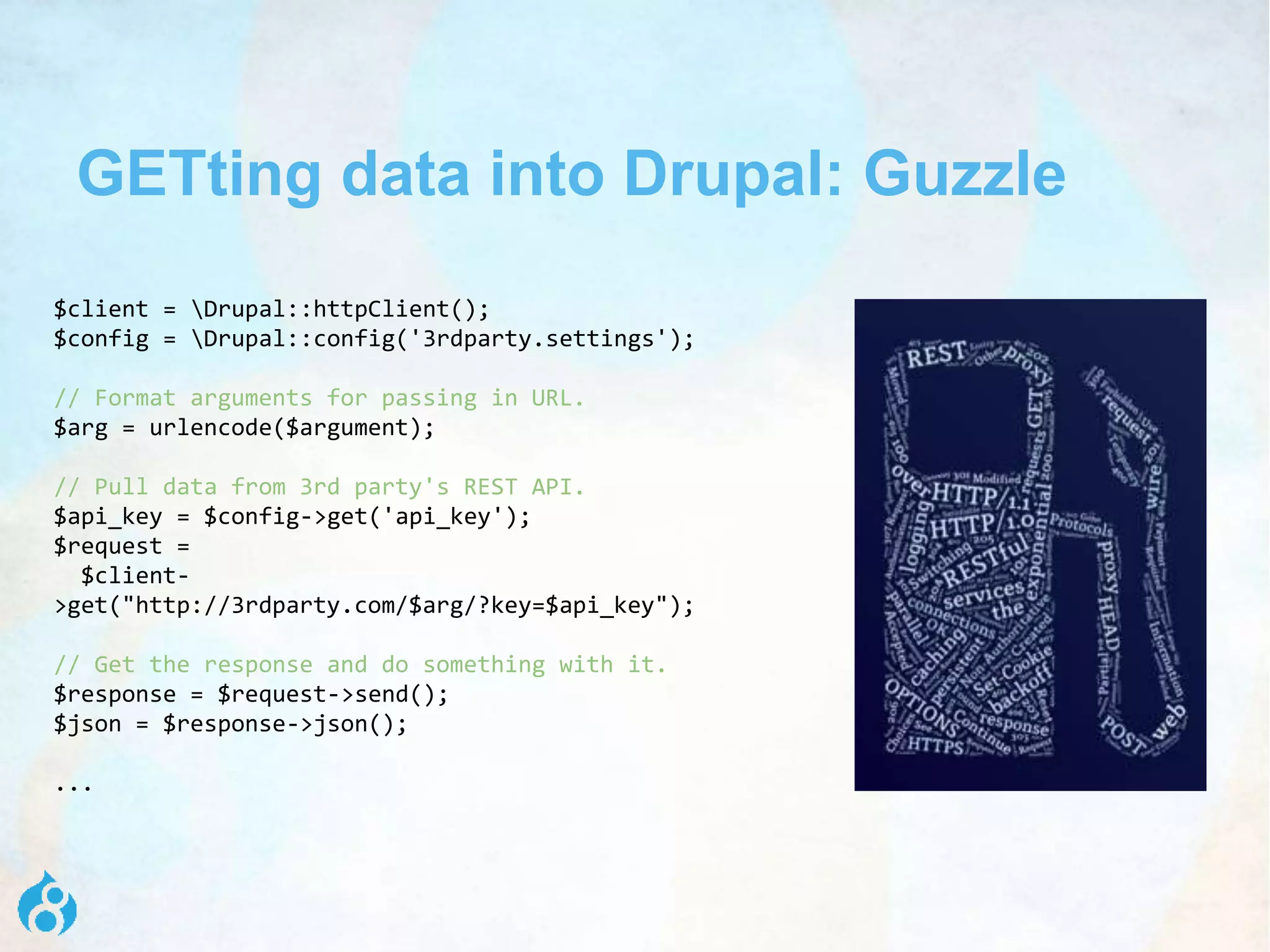 GETting data into Drupal: Guzzle
$client = Drupal::httpClient();
$config = Drupal::config('3rdparty.settings');
// Format arguments for passing in URL.
$arg = urlencode($argument);
// Pull data from 3rd party's REST API.
$api_key = $config->get('api_key');
$request =
$client-
>get("http://3rdparty.com/$arg/?key=$api_key");
// Get the response and do something with it.
$response = $request->send();
$json = $response->json();
...
 