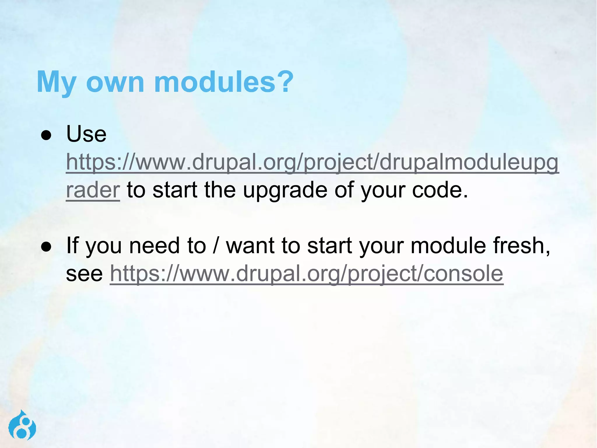 My own modules?
● Use
https://www.drupal.org/project/drupalmoduleupg
rader to start the upgrade of your code.
● If you need to / want to start your module fresh,
see https://www.drupal.org/project/console
 