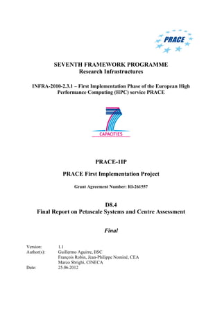 SEVENTH FRAMEWORK PROGRAMME
Research Infrastructures
INFRA-2010-2.3.1 – First Implementation Phase of the European High
Performance Computing (HPC) service PRACE
PRACE-1IP
PRACE First Implementation Project
Grant Agreement Number: RI-261557
D8.4
Final Report on Petascale Systems and Centre Assessment
Final
Version: 1.1
Author(s): Guillermo Aguirre, BSC
François Robin, Jean-Philippe Nominé, CEA
Marco Sbrighi, CINECA
Date: 25.06.2012
 
