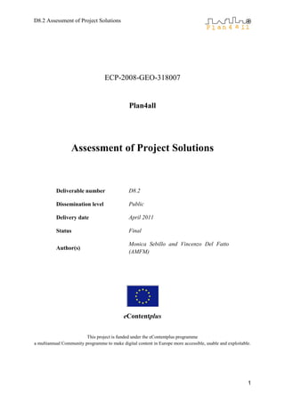 D8.2 Assessment of Project Solutions




                                   ECP-2008-GEO-318007


                                               Plan4all




                  Assessment of Project Solutions


           Deliverable number                  D8.2

           Dissemination level                 Public

           Delivery date                       April 2011

           Status                              Final

                                               Monica Sebillo and Vincenzo Del Fatto
           Author(s)
                                               (AMFM)




                                            eContentplus


                         This project is funded under the eContentplus programme
a multiannual Community programme to make digital content in Europe more accessible, usable and exploitable.




                                                                                                          1
 