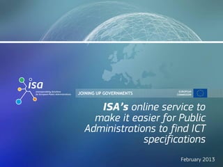 EUROPEAN
JOINING UP GOVERNMENTS   COMMISSION




     ISA’s online service to
    make it easier for Public
  Administrations to find ICT
               specifications
                           February 2013
 