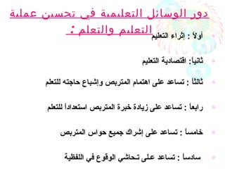 ‫عملية‬ ‫تحسين‬ ‫في‬ ‫التعليمية‬ ‫الوسائل‬ ‫دور‬
‫والتعلم‬ ‫التعليم‬: •‫التعليم‬ ‫إثراء‬ : ‫ال‬ً : ‫أو‬
•‫التعليم‬ ‫اقتصادية‬ :‫ا‬ً :‫ثاني‬
•‫للتعلم‬ ‫حاجته‬ ‫وإشباع‬ ‫المتربص‬ ‫اهتمام‬ ‫على‬ ‫تساعد‬ : ‫ا‬ً :‫ثالث‬
•‫للتعلم‬ ‫ا‬ً :‫د‬‫استعدا‬ ‫المتربص‬ ‫خبرة‬ ‫زيادة‬ ‫على‬ ‫تساعد‬ : ‫ا‬ً :‫رابع‬
•‫المتربص‬ ‫حواس‬ ‫جميع‬ ‫إشراك‬ ‫على‬ ‫تساعد‬ : ‫ا‬ً :‫خامس‬
•‫اللفظية‬ ‫في‬ ‫الوقوع‬ ‫تـحاشي‬ ‫عـلى‬ ‫تساعد‬ : ‫ا‬ً :‫سادس‬
 
