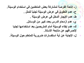 •.‫الوسيلة‬ ‫استخدام‬ ‫في‬ ‫المتعلمين‬ ‫بعض‬ ‫لمشاركة‬ ‫الفرصة‬ ‫إتاحة‬ -‫ز‬
•‫للملل‬ ‫ا‬ً ‫تجنب‬ ‫الوسيلة‬ ‫عرض‬ ‫في‬ ‫التطويل‬ ‫عدم‬ -‫ح‬.
•‫الوسيلة‬ ‫عرض‬ ‫في‬ ‫المخل‬ ‫اليجار‬ ‫عدم‬ -‫ط‬.
•.‫الوسائل‬ ‫من‬ ‫كبير‬ ‫بعدد‬ ‫الدرس‬ ‫ازدحام‬ ‫عدم‬ -‫ي‬
•‫تجنبا‬ ‫استخدامها‬ ‫بعد‬ ‫المتربصين‬ ‫أمام‬ ‫الوسيلة‬ ‫إبقاء‬ ‫عدم‬ -‫ك‬
‫ل‬‫متابعة‬ ‫عن‬ ‫نصرافهم‬‫الستاذ‬.
•.‫الوسيلة‬ ‫حول‬ ‫للمتعلم‬ ‫ضرورية‬ ‫استفسارات‬ ‫أية‬ ‫عن‬ ‫الجابة‬ -‫ل‬
 