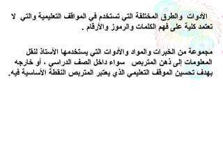 •‫ل‬ ‫والتي‬ ‫التعليمية‬ ‫المواقف‬ ‫في‬ ‫تستخدم‬ ‫التي‬ ‫المختلفة‬ ‫والطرق‬ ‫الدوات‬
. ‫والرقام‬ ‫والرموز‬ ‫الكلمات‬ ‫فهم‬ ‫على‬ ‫كلية‬ ‫تعتمد‬
•‫لنقل‬ ‫الستاذ‬ ‫يستخدمها‬ ‫التي‬ ‫والدوات‬ ‫والمواد‬ ‫الخبرات‬ ‫من‬ ‫مجموعة‬
‫خارجه‬ ‫أو‬ ، ‫الدراسي‬ ‫الصف‬ ‫داخل‬ ‫سواء‬ ‫المتربص‬ ‫ذهن‬ ‫إلى‬ ‫المعلومات‬
‫يعتبر‬ ‫الذي‬ ‫التعليمي‬ ‫الموقف‬ ‫تحسين‬ ‫بهدف‬.‫فيه‬ ‫الساسية‬ ‫النقطة‬ ‫المتربص‬ 
 