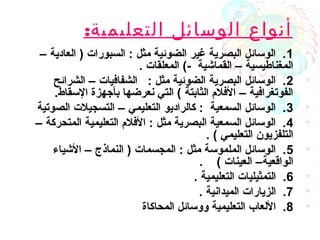 :‫التعليمية‬ ‫الوسائل‬ ‫أنواع‬
•1– ‫العادية‬ ) ‫السبورات‬ : ‫مثل‬ ‫الضوئية‬ ‫غير‬ ‫البصرية‬ ‫الوسائل‬ .
. ‫المعلقات‬ (- ‫القماشية‬ – ‫المغناطيسية‬
•2‫الشرائح‬ – ‫الشفافيات‬ : ‫مثل‬ ‫الضوئية‬ ‫البصرية‬ ‫الوسائل‬ .
.‫السقاط‬ ‫بأجهزة‬ ‫نعرضها‬ ‫التي‬ ( ‫الثابتة‬ ‫الفلم‬ – ‫الفوتغرافية‬
•3‫الصوتية‬ ‫التسجيلت‬ – ‫التعليمي‬ ‫كالراديو‬ : ‫السمعية‬ ‫الوسائل‬ .
•4– ‫المتحركة‬ ‫التعليمية‬ ‫الفلم‬ : ‫مثل‬ ‫البصرية‬ ‫السمعية‬ ‫الوسائل‬ .
. ( ‫التعليمي‬ ‫التلفزيون‬
•5‫الشياء‬ – ‫النماذج‬ ) ‫المجسمات‬ : ‫مثل‬ ‫الملموسة‬ ‫الوسائل‬ .
. ( ‫العينات‬ –‫الواقعية‬
•6. ‫التعليمية‬ ‫التمثيليات‬ .
•7. ‫الميدانية‬ ‫الزيارات‬ .
•8‫المحاكاة‬ ‫ووسائل‬ ‫التعليمية‬ ‫اللعاب‬ .
 