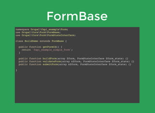 FormBase
namespace Drupalfapi_exampleForm;
use DrupalCoreFormFormBase;
use DrupalCoreFormFormStateInterface;
class BuildDemo extends FormBase {
public function getFormId() {
return 'fapi_example_simple_form';
}
public function buildForm(array $form, FormStateInterface $form_state) {}
public function validateForm(array &$form, FormStateInterface $form_state) {}
public function submitForm(array &$form, FormStateInterface $form_state) {}
}
 