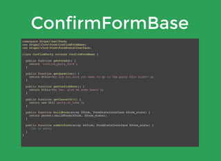 ConfirmFormBase
namespace DrupalbanForm;
use DrupalCoreFormConfirmFormBase;
use DrupalCoreFormFormStateInterface;
class ConfirmParty extends ConfirmFormBase {
public function getFormId() {
return 'confirm_party_form';
}
public function getQuestion() {
return $this->t('Are you sure you want to go to the party this nigth?');
}
public function getConfirmText() {
return $this->t('Yes, give me some beers');
}
public function getCancelUrl() {
return new Url('party.at_home');
}
public function buildForm(array $form, FormStateInterface $form_state) {
return parent::buildForm($form, $form_state);
}
public function submitForm(array &$form, FormStateInterface $form_state) {
//Go to party
}
}
 