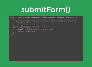 submitForm()
public function submitForm(array &$form, FormStateInterface $form_state) {
/*
* This would normally be replaced by code that actually does something
* with the value.
*/
$title = $form_state->getValue('title');
drupal_set_message(
$this->t('You specified a title of %title.',
['%title' => $title])
);
}
 