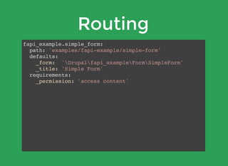 Routing
fapi_example.simple_form:
path: 'examples/fapi-example/simple-form'
defaults:
_form: 'Drupalfapi_exampleFormSimpleForm'
_title: 'Simple Form'
requirements:
_permission: 'access content'
 
