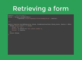 Retrieving a form
$extra = '612-123-4567';
$form = Drupal::formBuilder()
->getForm('DrupalmymoduleFormExampleForm', $extra);
...
public function buildForm(array $form, FormStateInterface $form_state, $extra = NULL)
$form['phone_number'] = array(
'#type' => 'tel',
'#title' => $this->t('Your phone number'),
'#value' => $extra,
);
return $form;
}
 
