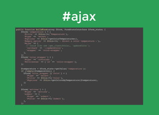 #ajax
public function buildForm(array $form, FormStateInterface $form_state) {
$form['temperature'] = [
'#title' => $this->t('Temperature'),
'#type' => 'select',
'#options' => $this->getColorTemperatures(),
'#empty_option' => $this->t('- Select a color temperature -'),
'#ajax' => [
// Could also use [get_class($this), 'updateColor'].
'callback' => '::updateColor',
'wrapper' => 'color-wrapper',
],
];
$form['color_wrapper'] = [
'#type' => 'container',
'#attributes' => ['id' => 'color-wrapper'],
];
$temperature = $form_state->getValue('temperature');
if (!empty($temperature)) {
$form['color_wrapper']['color'] = [
'#type' => 'select',
'#title' => $this->t('Color'),
'#options' => $this->getColorsByTemperature($temperature),
];
}
$form['actions'] = [
'#type' => 'actions',
'submit' => [
'#type' => 'submit',
'#value' => $this->t('Submit'),
],
];
return $form;
}
 