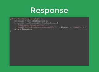Response
public function Ajaxmethod() {
$response = new AjaxResponse();
$response->addCommand(new ReplaceCommand(
'#edit-date-format-suffix',
'<small id="edit-date-format-suffix">' . $format . '</small>'));
return $response;
}
 