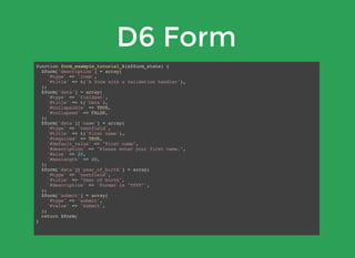 D6 Form
function form_example_tutorial_6(&$form_state) {
$form['description'] = array(
'#type' => 'item',
'#title' => t('A form with a validation handler'),
);
$form['data'] = array(
'#type' => 'fieldset',
'#title' => t('Data'),
'#collapsible' => TRUE,
'#collapsed' => FALSE,
);
$form['data']['name'] = array(
'#type' => 'textfield',
'#title' => t('First name'),
'#required' => TRUE,
'#default_value' => "First name",
'#description' => "Please enter your first name.",
'#size' => 20,
'#maxlength' => 20,
);
$form['data']['year_of_birth'] = array(
'#type' => 'textfield',
'#title' => "Year of birth",
'#description' => 'Format is "YYYY"',
);
$form['submit'] = array(
'#type' => 'submit',
'#value' => 'Submit',
);
return $form;
}
 