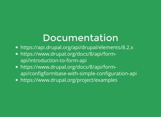 Documentation
https://api.drupal.org/api/drupal/elements/8.2.x
https://www.drupal.org/docs/8/api/form-
api/introduction-to-form-api
https://www.drupal.org/docs/8/api/form-
api/conﬁgformbase-with-simple-conﬁguration-api
https://www.drupal.org/project/examples
 