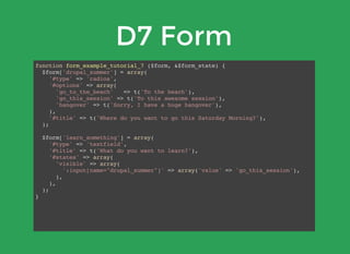 D7 Form
function form_example_tutorial_7 ($form, &$form_state) {
$form['drupal_summer'] = array(
'#type' => 'radios',
'#options' => array(
'go_to_the_beach' => t('To the beach'),
'go_this_session' => t('To this awesome session'),
'hangover' => t('Sorry, I have a huge hangover'),
),
'#title' => t('Where do you want to go this Saturday Morning?'),
);
$form['learn_something'] = array(
'#type' => 'textfield',
'#title' => t('What do you want to learn?'),
'#states' => array(
'visible' => array(
':input[name="drupal_summer"]' => array('value' => 'go_this_session'),
),
),
);
}
 
