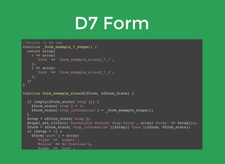 D7 Form
//Exists in D6 too
function _form_example_7_steps() {
return array(
1 => array(
'form' => 'form_example_wizard_7_1',
),
2 => array(
'form' => 'form_example_wizard_7_2',
),
);
}
function form_example_wizard($form, &$form_state) {
if (empty($form_state['step'])) {
$form_state['step'] = 1;
$form_state['step_information'] = _form_example_steps();
}
$step = &$form_state['step'];
drupal_set_title(t('Extensible Wizard: Step @step', array('@step' => $step)));
$form = $form_state['step_information'][$step]['form']($form, $form_state);
if ($step > 1) {
$form['prev'] = array(
'#type' => 'submit',
'#value' => t('Previous'),
'#name' => 'prev',
'#submit' => array('form_example_wizard_previous_submit'),
'#limit_validation_errors' => array(),
);
 