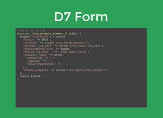 D7 Form
//Exists in D6 too
function _form_example_element_7_info() {
$types['form_beach'] = array(
'#input' => TRUE ,
'#process' => array('form_beach_process'),
'#element_validate' => array('form_beach_validate'),
'#autocomplete_path' => FALSE,
'#value_callback' => 'form_beach_value',
'#default_value' => array(
'extension' => '',
'location' => '',
'water_temperature' => '',
),
'#theme_wrappers' => array('form_beach_form_element'),
);
return $types;
}
 