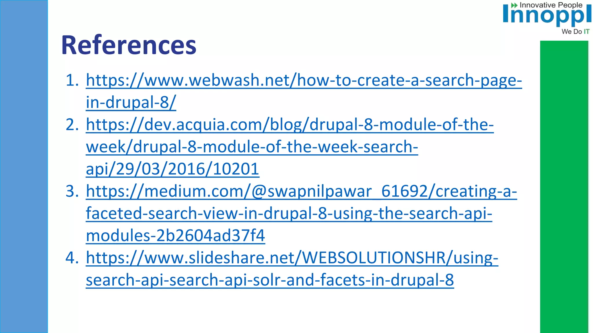 References
1. https://www.webwash.net/how-to-create-a-search-page-
in-drupal-8/
2. https://dev.acquia.com/blog/drupal-8-module-of-the-
week/drupal-8-module-of-the-week-search-
api/29/03/2016/10201
3. https://medium.com/@swapnilpawar_61692/creating-a-
faceted-search-view-in-drupal-8-using-the-search-api-
modules-2b2604ad37f4
4. https://www.slideshare.net/WEBSOLUTIONSHR/using-
search-api-search-api-solr-and-facets-in-drupal-8
 