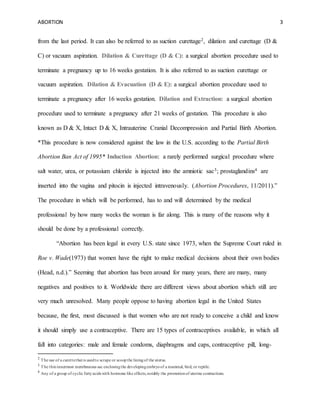 ABORTION 3
from the last period. It can also be referred to as suction curettage2, dilation and curettage (D &
C) or vacuum aspiration. Dilation & Curettage (D & C): a surgical abortion procedure used to
terminate a pregnancy up to 16 weeks gestation. It is also referred to as suction curettage or
vacuum aspiration. Dilation & Evacuation (D & E): a surgical abortion procedure used to
terminate a pregnancy after 16 weeks gestation. Dilation and Extraction: a surgical abortion
procedure used to terminate a pregnancy after 21 weeks of gestation. This procedure is also
known as D & X, Intact D & X, Intrauterine Cranial Decompression and Partial Birth Abortion.
*This procedure is now considered against the law in the U.S. according to the Partial Birth
Abortion Ban Act of 1995* Induction Abortion: a rarely performed surgical procedure where
salt water, urea, or potassium chloride is injected into the amniotic sac3; prostaglandins4 are
inserted into the vagina and pitocin is injected intravenously. (Abortion Procedures, 11/2011).”
The procedure in which will be performed, has to and will determined by the medical
professional by how many weeks the woman is far along. This is many of the reasons why it
should be done by a professional correctly.
“Abortion has been legal in every U.S. state since 1973, when the Supreme Court ruled in
Roe v. Wade(1973) that women have the right to make medical decisions about their own bodies
(Head, n.d.).” Seeming that abortion has been around for many years, there are many, many
negatives and positives to it. Worldwide there are different views about abortion which still are
very much unresolved. Many people oppose to having abortion legal in the United States
because, the first, most discussed is that women who are not ready to conceive a child and know
it should simply use a contraceptive. There are 15 types of contraceptives available, in which all
fall into categories: male and female condoms, diaphragms and caps, contraceptive pill, long-
2
The use of a curettethat is usedto scrape or scoopthe liningof the uterus.
3
The thininnermost membranous sac enclosingthe developingembryoof a mammal, bird, or reptile.
4
Any of a group of cyclic fattyacids with hormone like effects,notably the promotionof uterine contractions.
 