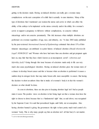 ABORTION 5
getting to the decision made. Having an induced abortion can really give a woman many
complications on the next conception of a child that is actually to ones intention. Many of the
type of abortions that I mentioned can weaken the uterus and cervix in which can affect the
ability of the embryo to be implanted on the uterus correctly and/or the ability for a woman’s
cervix to support a pregnancy to full-term without complications, to conceive without
miscarriage and/or not conceive prematurely. This risk increases when multiple abortions are
performed on a woman regardless of age, race, and ethnicity, etc. “A June 2003 study published
by the peer-reviewed International Journal of Epidemiology estimated that about 15% of first-
trimester miscarriages are attributed to a prior history of induced abortion (Should Abortion Be
Legal?, 05/08/2013)” and “Women who have had more than one abortion and get pregnant again
later on, may find that they have what's known as an incompetent cervix6. (Abortion and
Infertility, (n.d.)“ Going through this issue because of a decision made early in life can very
much also cause psychological disorders. Having an induced abortion gives the woman more of
a chance to develop breast cancer and this is because when an abortion is performed it causes a
sudden drop in estrogen levels that may make breast cells more susceptible to cancer. But having
the decision to abort an unborn fetus that is inside of a woman’s body is in fact the woman’s
decision on what should be done.
As cons to abortions, there are also pros to keeping abortion legal isn’t bad as people
make it seem. The positive views on abortion in fact being legal are that a woman does have the
right to choose to abort, because that is a ‘fundamental right’ that, as said above, was recognized
by the Supreme Court. It is said that personhood begins until birth, not at conception. Also
having abortion banned is giving the government the right to have pretty much total control of a
womans’ body. This is why many people say that an abortion isn’t all that bad, it’s not murder.
6 a cervix that starts dilatingprematurely
 