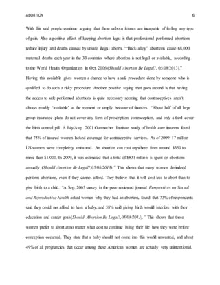 ABORTION 6
With this said people continue arguing that these unborn fetuses are incapable of feeling any type
of pain. Also a positive effect of keeping abortion legal is that professional performed abortions
reduce injury and deaths caused by unsafe illegal aborts. ““Back-alley" abortions cause 68,000
maternal deaths each year in the 33 countries where abortion is not legal or available, according
to the World Health Organization in Oct. 2006 (Should Abortion Be Legal?, 05/08/2013).”
Having this available gives women a chance to have a safe procedure done by someone who is
qualified to do such a risky procedure. Another positive saying that goes around is that having
the access to safe performed abortions is quite necessary seeming that contraceptives aren’t
always readily ‘available’ at the moment or simply because of finances. “About half of all large
group insurance plans do not cover any form of prescription contraception, and only a third cover
the birth control pill. A July/Aug. 2001 Guttmacher Institute study of health care insurers found
that 75% of insured women lacked coverage for contraceptive services. As of 2009, 17 million
US women were completely uninsured. An abortion can cost anywhere from around $350 to
more than $1,000. In 2009, it was estimated that a total of $831 million is spent on abortions
annually (Should Abortion Be Legal?,05/08/2013).” This shows that many women do indeed
perform abortions, even if they cannot afford. They believe that it will cost less to abort than to
give birth to a child. “A Sep. 2005 survey in the peer-reviewed journal Perspectives on Sexual
and Reproductive Health asked women why they had an abortion, found that 73% of respondents
said they could not afford to have a baby, and 38% said giving birth would interfere with their
education and career goals(Should Abortion Be Legal?,05/08/2013).” This shows that these
women prefer to abort at no matter what cost to continue living their life how they were before
conception occurred. They state that a baby should not come into this world unwanted, and about
49% of all pregnancies that occur among these American women are actually very unintentional.
 
