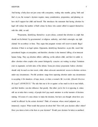 ABORTION 7
And having a baby does not just come with conception, waiting nine months, giving birth and
that’s it, no, the woman’s decision requires many consideration, preparation, and planning on
how she’ll support her child and herself. This introduces the statement that having abortion be
legal will reduce the number of theft crimes by those who cannot afford to support themselves
with this child, as said.
“Proponents, identifying themselves as pro-choice, contend that abortion is a right that
should not be limited by governmental or religious authority, and which outweighs any right
claimed for an embryo or fetus. They argue that pregnant women will resort to unsafe illegal
abortions if there is no legal option. Opponents, identifying themselves as pro-life, assert that
personhood begins at conception, and therefore abortion is the immoral killing of an innocent
human being. They say abortion inflicts suffering on the unborn child, and that it is unfair to
allow abortion when couples who cannot biologically conceive are waiting to adopt. Variations
exist in arguments on both sides of the debate. Some pro-choice proponents believe abortion
should only be used as a last resort, while others advocate unrestricted access to abortion services
under any circumstance. Pro-life positions range from opposing abortion under any circumstance
to accepting it for situations of rape, incest, or when a woman's life is at risk. (Should Abortion
Be Legal?, (05/08/2013).” The side that one is for or against as has much to do in ones beliefs,
and their families can also influence that greatly. But either you’re for it or opposing it, values
still are at stake that a variety of people don’t pay much attention to at the moment of decision
making. Of course it’s ones choice to make the decision, but have you thought about how you
would be affected by the certain decision? Think of someone whose moral judgment you
immensely respect. What would that person do about this? How will your decision affect others?
Have you taken a look at the facts to your decision? Would your decision be taken as unethical
 
