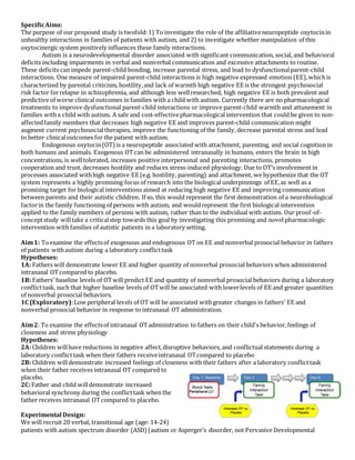SpecificAims:
The purpose of our proposed study is twofold:1) To investigate the role of the affiliativeneuropeptide oxytocinin
unhealthy interactions in families of patients with autism, and 2) to investigate whether manipulation of this
oxytocinergic system positively influences these family interactions.
Autism is a neurodevelopmental disorder associated with significant communication, social, and behavioral
deficits including impairments in verbal and nonverbal communication and excessive attachments to routine.
These deficits can impede parent-child bonding, increase parental stress, and lead to dysfunctionalparent-child
interactions. One measure of impaired parent-child interactions is high negative expressed emotion (EE),whichis
characterized by parental criticism, hostility,and lack of warmth high negative EE is the strongest psychosocial
risk factor forrelapse in schizophrenia, and although less wellresearched, high negative EE is both prevalent and
predictive of worse clinical outcomes in families with a child with autism. Currently there are no pharmacological
treatments to improve dysfunctional parent-child interactions or improve parent-child warmth and attunement in
families witha child with autism. A safe and cost-effectivepharmacologicalintervention that could be given to non-
affectedfamily members that decreases high negative EE and improves parent-child communication might
augment current psychosocialtherapies, improve the functioning of the family, decrease parental stress and lead
to better clinicaloutcomes for the patient with autism.
Endogenous oxytocin(OT)is a neuropeptide associated with attachment, parenting, and social cognition in
both humans and animals. Exogenous OTcan be administered intranasally in humans, enters the brain in high
concentrations, is welltolerated, increases positive interpersonal and parenting interactions, promotes
cooperation and trust, decreases hostility and reduces stress-induced physiology. Due to OT’s involvement in
processes associated withhigh negative EE (e.g. hostility, parenting) and attachment, we hypothesize that the OT
system represents a highly promising focus of research into the biological underpinnings of EE,as well as a
promising target for biological interventions aimed at reducing high negative EE and improving communication
between parents and their autistic children. If so, this would represent the first demonstration of a neurobiological
factorin the family functioning of persons with autism, and wouldrepresent the first biological intervention
applied to the family members of persons with autism, rather than to the individual with autism. Our proof-of-
conceptstudy willtake a criticalstep towards this goal by investigating this promising and novel pharmacologic
intervention with families of autistic patients in a laboratory setting.
Aim1: Toexamine the effectsof exogenous and endogenous OT on EE and nonverbal prosocial behavior in fathers
of patients withautism during a laboratory conflicttask
Hypotheses:
1A: Fathers will demonstrate lower EE and higher quantity of nonverbal prosocial behaviors when administered
intranasal OTcompared to placebo.
1B: Fathers’ baseline levels of OTwill predict EE and quantity of nonverbal prosocial behaviors during a laboratory
conflicttask, such that higher baseline levels of OTwill be associated with lowerlevels of EE and greater quantities
of nonverbal prosocial behaviors.
1C (Exploratory):Low peripheral levels of OT will be associated withgreater changes in fathers' EE and
nonverbal prosocial behavior in response to intranasal OT administration.
Aim2: To examine the effectsof intranasal OTadministration to fathers on their child's behavior, feelings of
closeness and stress physiology
Hypotheses:
2A: Children willhave reductions in negative affect,disruptive behaviors, and conflictual statements during a
laboratory conflicttask when their fathers receiveintranasal OTcompared to placebo
2B: Children willdemonstrate increased feelings of closeness with their fathers after a laboratory conflicttask
when their father receives intranasal OT compared to
placebo.
2C:Father and child willdemonstrate increased
behavioral synchrony during the conflicttask when the
father receives intranasal OTcompared to placebo.
Experimental Design:
We will recruit 20 verbal, transitional age (age: 14-24)
patients with autism spectrum disorder (ASD)(autism or Asperger’s disorder, not Pervasive Developmental
 