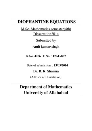 DIOPHANTINE EQUATIONS
M.Sc. Mathematics semester(4th)
Dissertation2014
Submitted by
Amit kumar singh
R.No.:4256 ; E.No. : 12AU/882
Date of submission. : 13/05/2014
Dr. B. K. Sharma
(Advisor of Dissertation)
Department of Mathematics
University of Allahabad
 