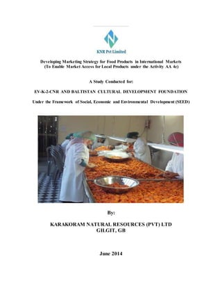 Developing Marketing Strategy for Food Products in International Markets
(To Enable Market Access for Local Products under the Activity AA 4c)
A Study Conducted for:
EV-K-2-CNR AND BALTISTAN CULTURAL DEVELOPMENT FOUNDATION
Under the Framework of Social, Economic and Environmental Development (SEED)
By:
KARAKORAM NATURAL RESOURCES (PVT) LTD
GILGIT, GB
June 2014
 