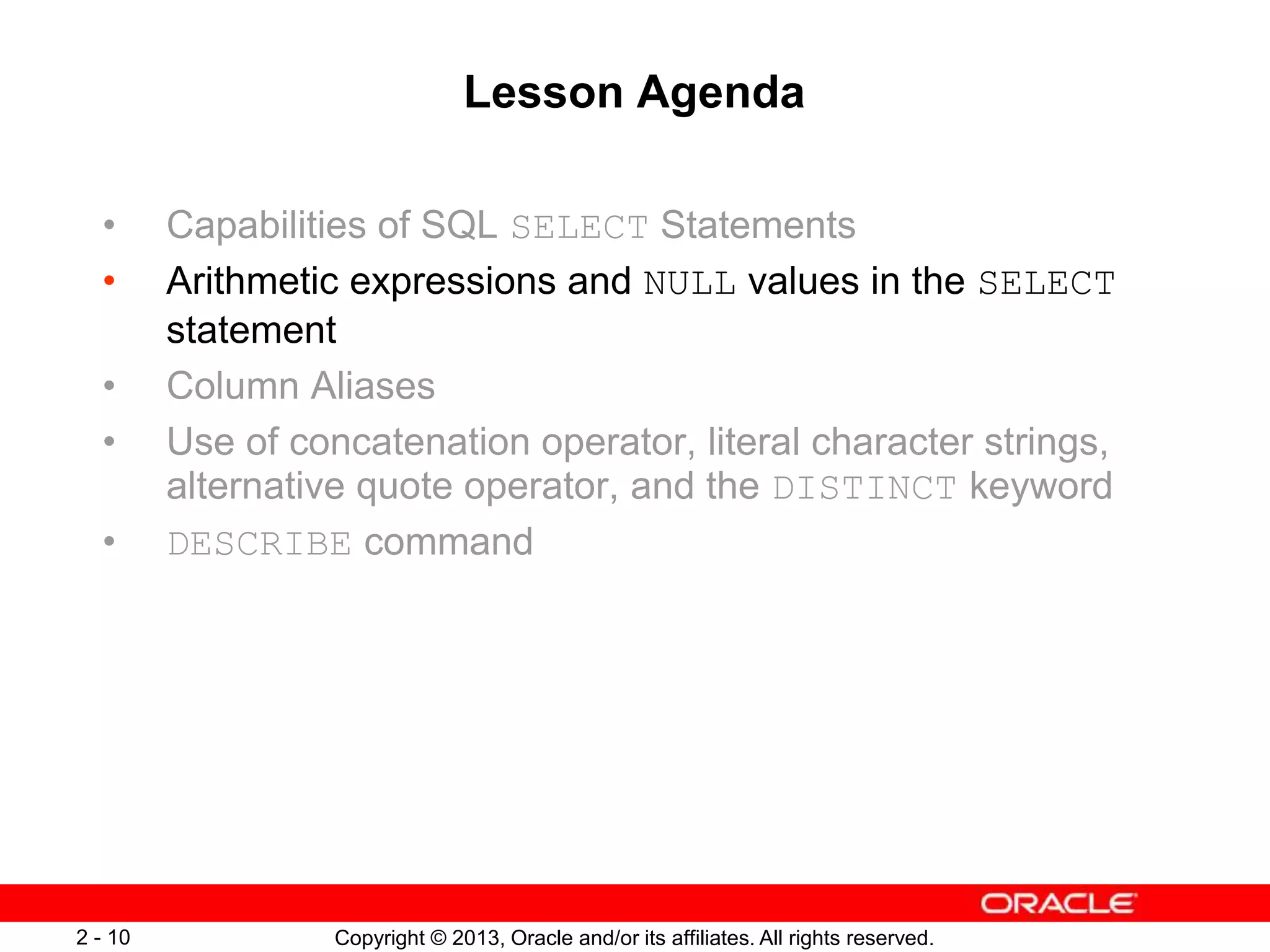 Copyright © 2013, Oracle and/or its affiliates. All rights reserved.2 - 10
Lesson Agenda
• Capabilities of SQL SELECT Statements
• Arithmetic expressions and NULL values in the SELECT
statement
• Column Aliases
• Use of concatenation operator, literal character strings,
alternative quote operator, and the DISTINCT keyword
• DESCRIBE command
 