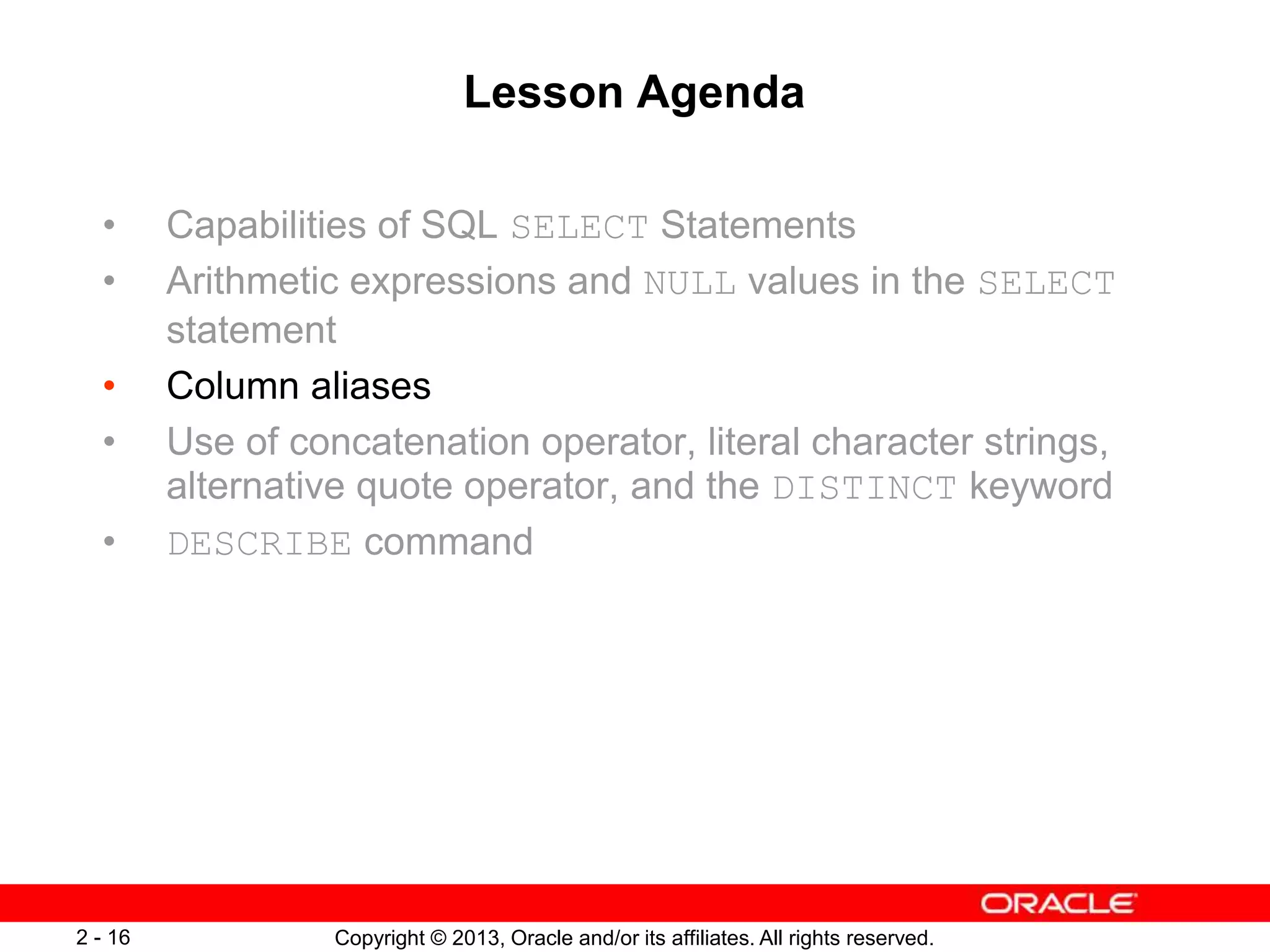 Copyright © 2013, Oracle and/or its affiliates. All rights reserved.2 - 16
Lesson Agenda
• Capabilities of SQL SELECT Statements
• Arithmetic expressions and NULL values in the SELECT
statement
• Column aliases
• Use of concatenation operator, literal character strings,
alternative quote operator, and the DISTINCT keyword
• DESCRIBE command
 