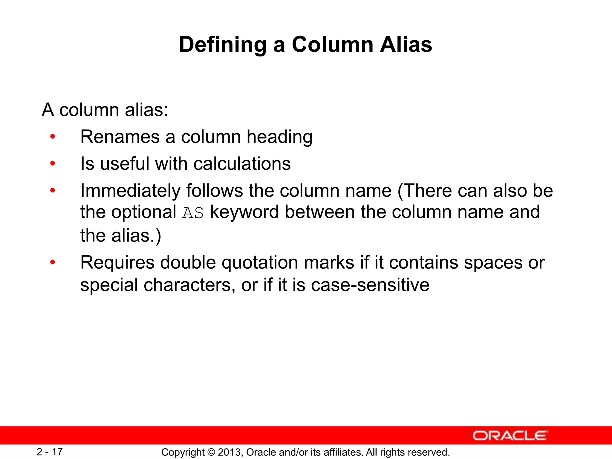 Copyright © 2013, Oracle and/or its affiliates. All rights reserved.2 - 17
Defining a Column Alias
A column alias:
• Renames a column heading
• Is useful with calculations
• Immediately follows the column name (There can also be
the optional AS keyword between the column name and
the alias.)
• Requires double quotation marks if it contains spaces or
special characters, or if it is case-sensitive
 
