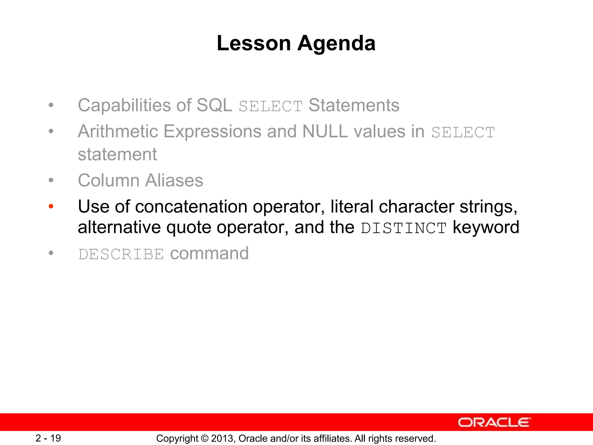 Copyright © 2013, Oracle and/or its affiliates. All rights reserved.2 - 19
Lesson Agenda
• Capabilities of SQL SELECT Statements
• Arithmetic Expressions and NULL values in SELECT
statement
• Column Aliases
• Use of concatenation operator, literal character strings,
alternative quote operator, and the DISTINCT keyword
• DESCRIBE command
 
