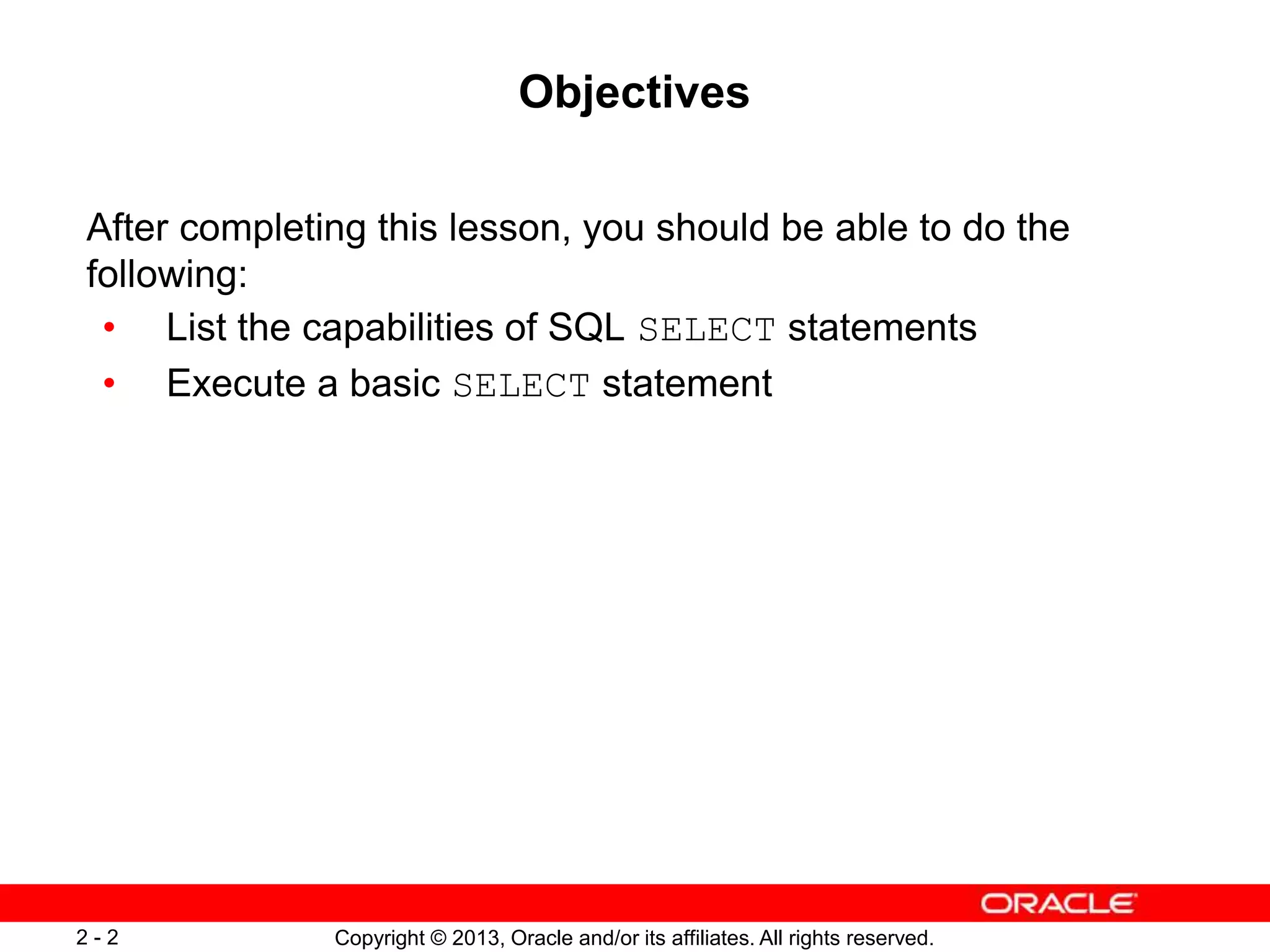 Copyright © 2013, Oracle and/or its affiliates. All rights reserved.2 - 2
Objectives
After completing this lesson, you should be able to do the
following:
• List the capabilities of SQL SELECT statements
• Execute a basic SELECT statement
 