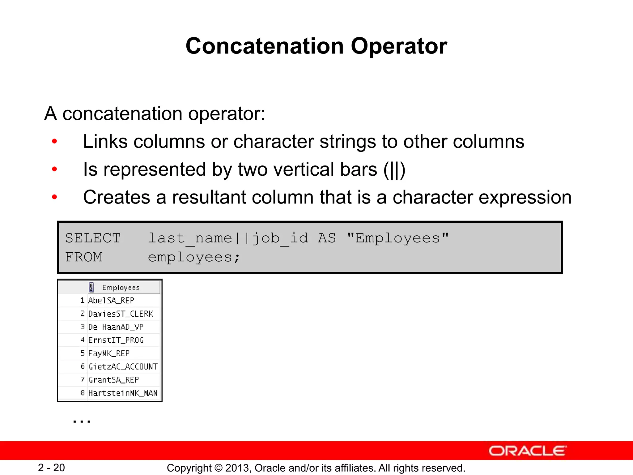 Copyright © 2013, Oracle and/or its affiliates. All rights reserved.2 - 20
Concatenation Operator
A concatenation operator:
• Links columns or character strings to other columns
• Is represented by two vertical bars (||)
• Creates a resultant column that is a character expression
SELECT last_name||job_id AS "Employees"
FROM employees;
…
 