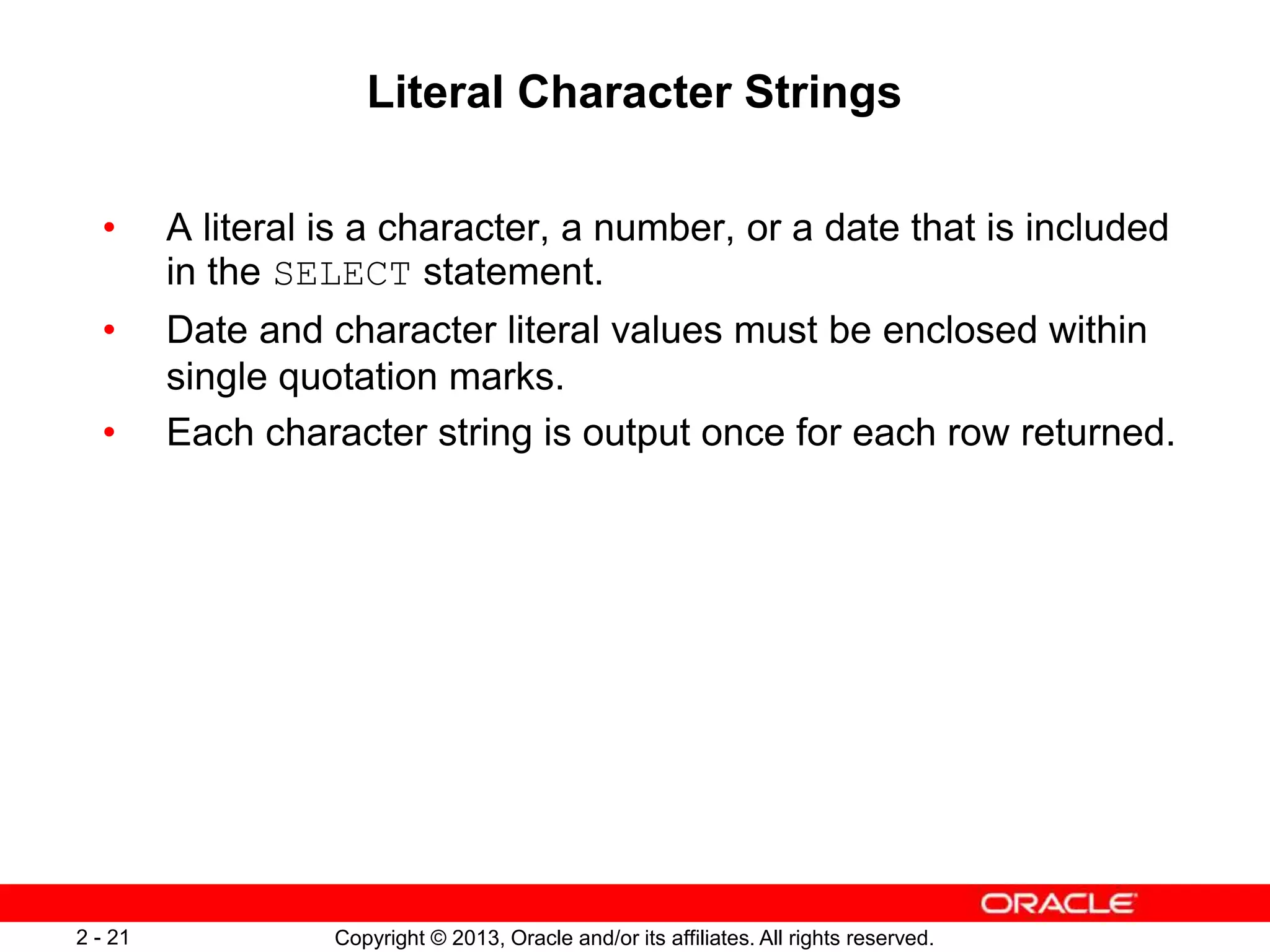 Copyright © 2013, Oracle and/or its affiliates. All rights reserved.2 - 21
Literal Character Strings
• A literal is a character, a number, or a date that is included
in the SELECT statement.
• Date and character literal values must be enclosed within
single quotation marks.
• Each character string is output once for each row returned.
 