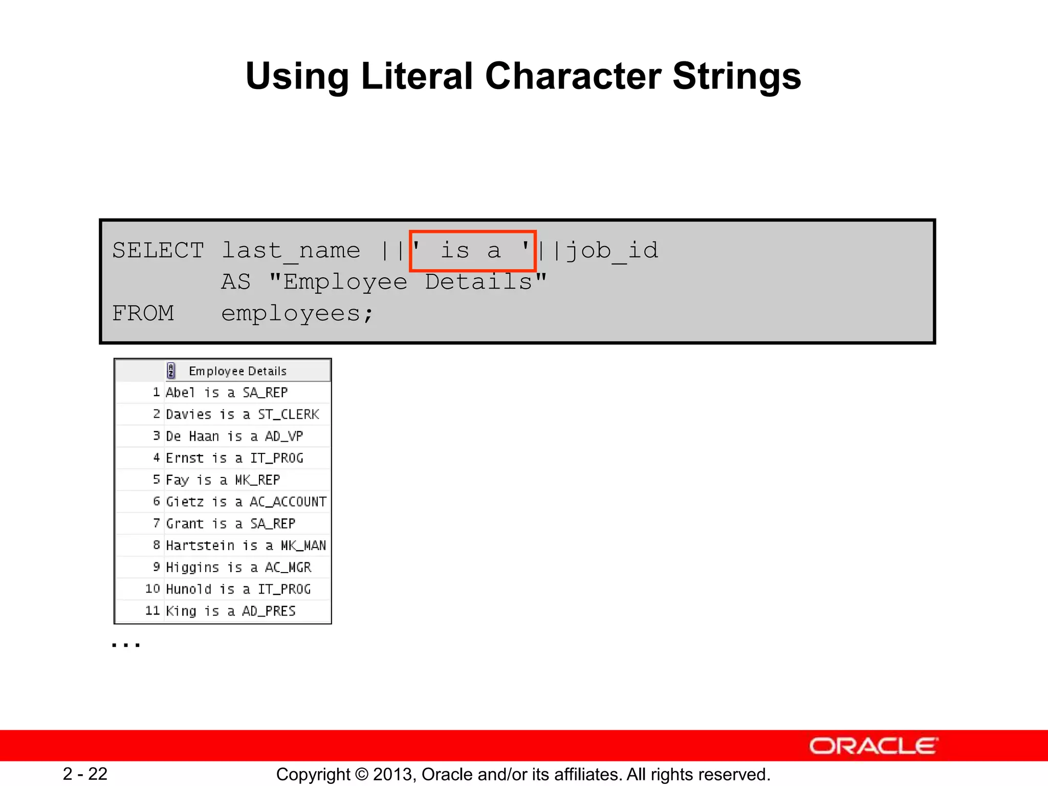Copyright © 2013, Oracle and/or its affiliates. All rights reserved.2 - 22
Using Literal Character Strings
SELECT last_name ||' is a '||job_id
AS "Employee Details"
FROM employees;
…
 