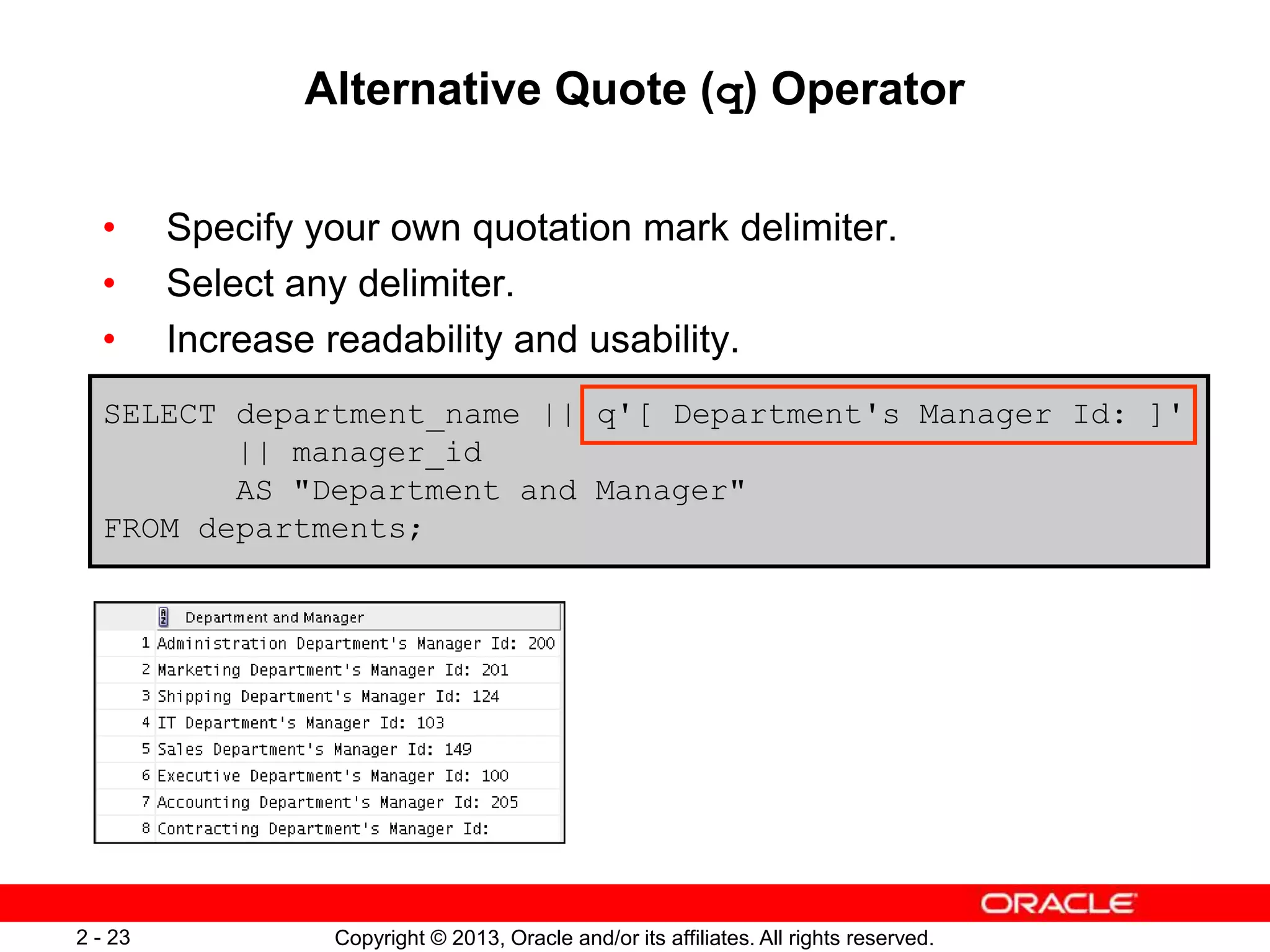 Copyright © 2013, Oracle and/or its affiliates. All rights reserved.2 - 23
Alternative Quote (q) Operator
• Specify your own quotation mark delimiter.
• Select any delimiter.
• Increase readability and usability.
SELECT department_name || q'[ Department's Manager Id: ]'
|| manager_id
AS "Department and Manager"
FROM departments;
 